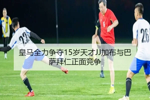 皇马全力争夺15岁天才JJ加布与巴萨拜仁正面竞争
