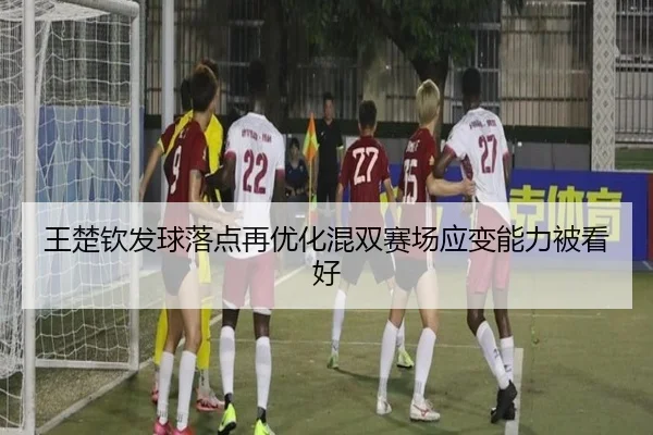 王楚钦发球落点再优化混双赛场应变能力被看好 - Kaiyuansports